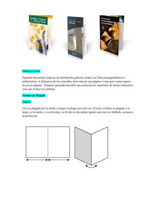 Diferenciación:
Pequeño documento impreso de distribución gratuita creado con fines propagandísticos o
publicitarios. A diferencia de las octavillas, tiene más de una página o cara, pero nunca supera
las pocas páginas. Tampoco pretende describir una colección de materiales de forma exhaustiva
cosa que sí hace un catálogo
Formas de Plegado
Díptico
Con un plegado por la mitad, el papel se pliega una sola vez. El folio o folleto es plegado a lo
largo o a lo ancho y, en principio, se divide en dos partes iguales que una vez doblado, encajan a
la perfección.
 