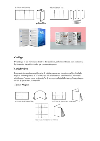 Catálogo
Un catálogo es una publicación donde se dan a conocer, en forma ordenada, clara y atractiva,
los productos o servicios con los que cuenta una empresa.
Característica
Representa hoy en día es un diferencial de calidad, ya que una pieza impresa bien diseñada,
logra un impacto positivo en el cliente, que está acostumbrado a recibir mucha publicidad
digital como “spam o correo no deseado” o de impresos mal diseñados que no le dan ni ganas
de leer de que se trata el contenido
Tipos de Pliegues
 