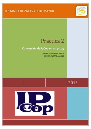 IES MARIA DE ZAYAS Y SOTOMAYOR

Practica 2

Conversión de IpCop en un proxy
FAMBER ECHAVARRIA BARON
DIEGO A. PUENTE ARANGO

2013

 