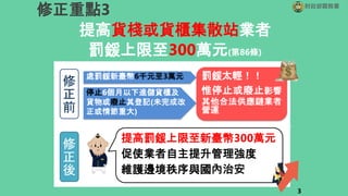 提高貨棧或貨櫃集散站業者
罰鍰上限至300萬元(第86條)
財政部關務署
修正重點3
修
正
前
處罰鍰新臺幣6千元至3萬元
停止6個月以下進儲貨櫃及
貨物或廢止其登記(未完成改
正或情節重大)
罰鍰太輕！！
惟停止或廢止影響
其他合法供應鏈業者
營運
提高罰鍰上限至新臺幣300萬元
促使業者自主提升管理強度
維護邊境秩序與國內治安
3
修
正
後
 