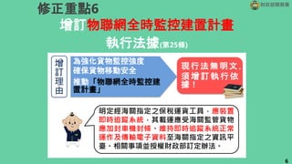 增訂物聯網全時監控建置計畫
執行法據(第25條)
財政部關務署
修正重點6
6
增
訂
理
由
為強化貨物監控強度
確保貨物移動安全
推動「物聯網全時監控建
置計畫」
現行法無明文，
須 增 訂執 行依
據！
明定經海關指定之保稅運貨工具，應裝置
即時追蹤系統，其載運應受海關監管貨物
應加封車機封條、維持即時追蹤系統正常
運作及傳輸電子資料至海關指定之資訊平
臺。相關事項並授權財政部訂定辦法。
 