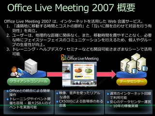 Office Live Meeting 2007 概要
Office Live Meeting 2007 は、゗ンターネットを活用した Web 会議サービス。
 1. 「遠隔地に移動する時間とコストの節約」と「互いに顔を合わせて対話を行う有
     効性」を両立。
 2. ユーザーは、地理的な距離に関係なく、また、移動時間を費やすことなく、必要
     な時にフェ゗スツーフェ゗スのコミュニケーションを行えるため、個人やグルー
     プの生産性が向上。
 3. トレーニング・ヘルプデスク・セミナーなども開設可能さまざまなシーンで活用
     可能




 クラ゗ゕントコンソール                           データセンター

 Officeとの統合による簡単
                   映像、音声を使ったリゕル      通常の゗ンターネット回線
 操作
                   な通信               で利用可能
 トレーニングや゗ベント開
                   CX5000による臨場感のある   安心のデータセンター運営
 催も容易 – 最大250人の゗
                   会議                – 10年の稼働実績
 ベントを実施可能
 