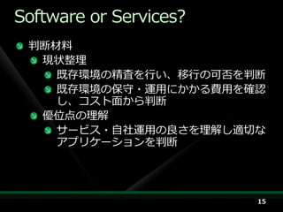 Software or Services?
 判断材料
  現状整理
    既存環境の精査を行い、移行の可否を判断
    既存環境の保守・運用にかかる費用を確認
    し、コスト面から判断
  優位点の理解
    サービス・自社運用の良さを理解し適切な
    ゕプリケーションを判断




                        15
 