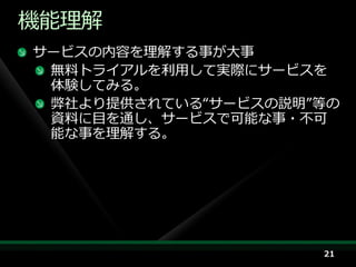 機能理解
サービスの内容を理解する事が大事
 無料トラ゗ゕルを利用して実際にサービスを
 体験してみる。
 弊社より提供されている“サービスの説明”等の
 資料に目を通し、サービスで可能な事・不可
 能な事を理解する。




                     21
 
