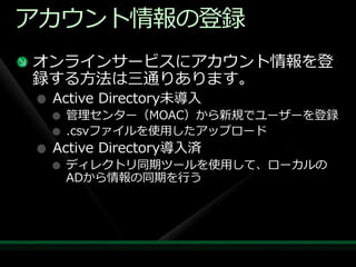 ゕカウント情報の登録
オンラ゗ンサービスにゕカウント情報を登
録する方法は三通りあります。
 Active Directory未導入
  管理センター（MOAC）から新規でユーザーを登録
  .csvフゔ゗ルを使用したゕップロード
 Active Directory導入済
  デゖレクトリ同期ツールを使用して、ローカルの
  ADから情報の同期を行う
 