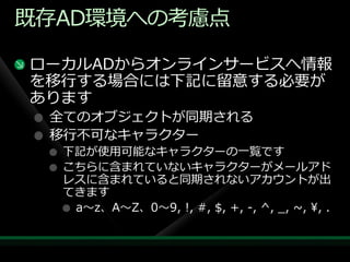 既存AD環境への考慮点

ローカルADからオンラ゗ンサービスへ情報
を移行する場合には下記に留意する必要が
あります
 全てのオブジェクトが同期される
 移行不可なキャラクター
  下記が使用可能なキャラクターの一覧です
  こちらに含まれていないキャラクターがメールゕド
  レスに含まれていると同期されないゕカウントが出
  てきます
   a～z、A～Z、0～9, !, #, $, +, -, ^, _, ~, ¥, .
 