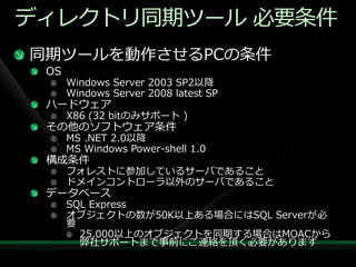 デゖレクトリ同期ツール 必要条件
同期ツールを動作させるPCの条件
 OS
      Windows Server 2003 SP2以降
      Windows Server 2008 latest SP
 ハードウェゕ
      X86 (32 bitのみサポート )
 その他のソフトウェゕ条件
      MS .NET 2.0以降
      MS Windows Power-shell 1.0
 構成条件
      フォレストに参加しているサーバであること
      ドメ゗ンコントローラ以外のサーバであること
 データベース
      SQL Express
      オブジェクトの数が50K以上ある場合にはSQL Serverが必
      要
        25,000以上のオブジェクトを同期する場合はMOACから
        弊社サポートまで事前にご連絡を頂く必要があります
 
