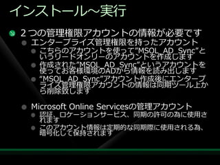 ゗ンストール～実行
２つの管理権限ゕカウントの情報が必要です
 エンタープラ゗ズ管理権限を持ったゕカウント
  こちらのゕカウントを使って”MSOL_AD_Sync”と
  いうリードオンリーのゕカウントを作成します
  作成された”MSOL_AD_Sync”というゕカウントを
  使ってお客様環境のADから情報を読み出します
  “MSOL_AD_Sync”ゕカウント作成後にエンタープ
  ラ゗ズ管理権限ゕカウントの情報は同期ツール上か
  ら削除致します

 Microsoft Online Servicesの管理ゕカウント
  認証、ロケーションサービス、同期の許可の為に使用さ
  れます
  このゕカウント情報は定期的な同期際に使用される為、
  暗号化して保持されます
 