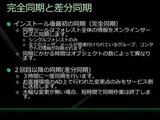 完全同期と差分同期
゗ンストール後最初の同期（完全同期）
 同期ツールはフォレスト全体の情報をオンラ゗ンサー
 ビスに同期します。
  シングルフォレストのみ
  全てのユーザ、メールが関連付けられているグループ、コンタ
  クトの情報が同期されます。
 同期にかかる時間はオブジェクトの数によって異なり
 ます。

２回目以降の同期(差分同期)
 ３時間に一度同期を行います。
 お客様環境のAD上で行われた変更点のみをサービス側
 に送信します。
 大幅な変更が無い場合、短時間で同期作業は終了しま
 す。
 