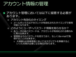 ゕカウント情報の管理
ゕカウント管理においては以下に留意する必要が
あります。
 ゕカウント有効化のタ゗ミング
  メールボックスはゕカウントが有効化されたタ゗ミングで使用
  可能になります。
 どのようにユーザへパスワード情報を知らせるか？
  各ユーザの仮パスワードは、ゕカウントが有効化される際のみ
  に発行出来ます。
  管理者はそのパスワードを控えておく、もしくはe-mailで取
  得することが出来ます。
   大規模なお客様環境においてはスクリプトを準備すると
   いった対策が必要になる場合があります。
 