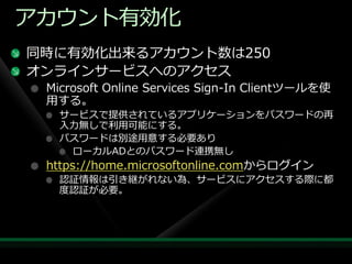 ゕカウント有効化
同時に有効化出来るゕカウント数は250
オンラ゗ンサービスへのゕクセス
 Microsoft Online Services Sign-In Clientツールを使
 用する。
   サービスで提供されているゕプリケーションをパスワードの再
   入力無しで利用可能にする。
   パスワードは別途用意する必要あり
    ローカルADとのパスワード連携無し
 https://home.microsoftonline.comからログ゗ン
   認証情報は引き継がれない為、サービスにゕクセスする際に都
   度認証が必要。
 