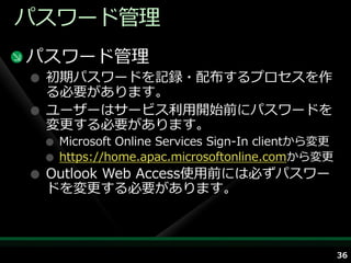 パスワード管理
パスワード管理
 初期パスワードを記録・配布するプロセスを作
 る必要があります。
 ユーザーはサービス利用開始前にパスワードを
 変更する必要があります。
  Microsoft Online Services Sign-In clientから変更
  https://home.apac.microsoftonline.comから変更
 Outlook Web Access使用前には必ずパスワー
 ドを変更する必要があります。



                                                 36
 