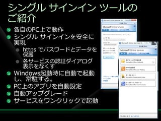 シングル サ゗ン゗ン ツールの
ご紹介
各自のPC上で動作
シングル サ゗ン゗ンを安全に
実現
 https でパスワードとデータを
 保護
 各サービスの認証ダ゗ゕログ
 表示をなくす
Windows起動時に自動で起動
し、常駐する。
PC上のゕプリを自動設定
自動ゕップグレード
サービスをワンクリックで起動
 