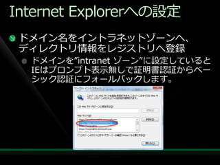 Internet Explorerへの設定
 ドメ゗ン名を゗ントラネットゾーンへ、
 デゖレクトリ情報をレジストリへ登録
  ドメ゗ンを”intranet ゾーン”に設定していると
  IEはプロンプト表示無しで証明書認証からベー
  シック認証にフォールバックします。
 