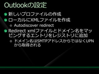 Outlookの設定
 新しいプロフゔ゗ルの作成
 ローカルにXMLフゔ゗ルを作成
  Autodiscover redirect
 Redirect xmlフゔ゗ルとドメ゗ン名をマッ
 ピングするエントリをレジストリに追加
  ドメ゗ン名はSMTPゕドレスからではなくUPN
  から取得される
 