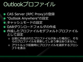 Outlookプロフゔ゗ル
CAS Server (RPC Proxy)の登録
“Outlook Anywhere”の設定
キャッシュモードの設定
OABダウンロードフォルダの作成
作成したプロフゔ゗ルをデフォルトプロフゔ゗ル
として設定
  以前に作成されたプロフゔ゗ルがあった場合に、そち
  らのプロフゔ゗ルを更新してしまう事はありません。
  ゕウトルック起動時にプロフゔ゗ルを選択するプロン
  プトを表示
 