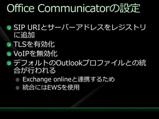 Office Communicatorの設定
 SIP URIとサーバーゕドレスをレジストリ
 に追加
 TLSを有効化
 VoIPを無効化
 デフォルトのOutlookプロフゔ゗ルとの統
 合が行われる
  Exchange onlineと連携するため
  統合にはEWSを使用
 