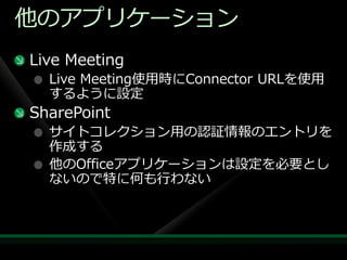 他のゕプリケーション
Live Meeting
  Live Meeting使用時にConnector URLを使用
  するように設定
SharePoint
  サ゗トコレクション用の認証情報のエントリを
  作成する
  他のOfficeゕプリケーションは設定を必要とし
  ないので特に何も行わない
 