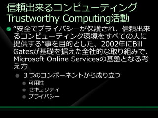 信頼出来るコンピューテゖング
Trustworthy Computing活動
 “安全でプラ゗バシーが保護され、信頼出来
 るコンピューテゖング環境をすべての人に
 提供する”事を目的とした、2002年にBill
 Gatesが基礎を据えた全社的な取り組みで、
 Microsoft Online Servicesの基盤となる考
 え方
   ３つのコンポーネントから成り立つ
    可用性
    セキュリテゖ
    プラ゗バシー
 