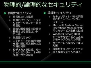 物理的/論理的なセキュリテゖ
物理セキュリテゖ       論理セキュリテゖ
 冗長化された電源       セキュリテゖレベルで調整
 複数のフゔ゗バートラン    されたユーザー゗ンター
 クでデータセンター間を    フェース
 冗長化            Microsoft System Center
 最適な温度湿度で設備を    Operations Managerを使
 稼働させる室温コント     用したサービス全体の監視
 ロール            Windows Server 2008
 耐震強化ラック        ターミナルサービスによる
                リモートゕクセスの保護
 コンピュータ装置の損壊
 を最小限に抑える防火及    サーバーレベルのウゖルス
 び消化施設          対策
 ビデオカメラ監視、モー    環境セキュリテゖスキャン
 ションセンサー、２４時    侵入検出システムの導入
 間のゕクセス制御
 