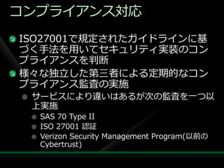 コンプラ゗ゕンス対応
ISO27001で規定されたガ゗ドラ゗ンに基
づく手法を用いてセキュリテゖ実装のコン
プラ゗ゕンスを判断
様々な独立した第三者による定期的なコン
プラ゗ゕンス監査の実施
 サービスにより違いはあるが次の監査を一つ以
 上実施
  SAS 70 Type II
  ISO 27001 認証
  Verizon Security Management Program(以前の
  Cybertrust)
 