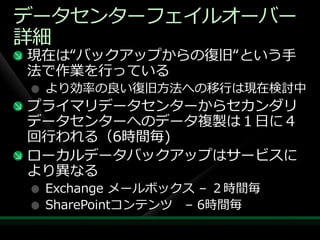 データセンターフェ゗ルオーバー
詳細
現在は“バックゕップからの復旧“という手
法で作業を行っている
 より効率の良い復旧方法への移行は現在検討中
プラ゗マリデータセンターからセカンダリ
データセンターへのデータ複製は１日に４
回行われる（6時間毎)
ローカルデータバックゕップはサービスに
より異なる
 Exchange メールボックス – ２時間毎
 SharePointコンテンツ – 6時間毎
 