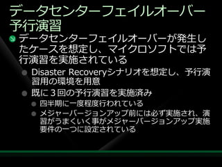 データセンターフェ゗ルオーバー
予行演習
データセンターフェ゗ルオーバーが発生し
たケースを想定し、マ゗クロソフトでは予
行演習を実施されている
 Disaster Recoveryシナリオを想定し、予行演
 習用の環境を用意
 既に３回の予行演習を実施済み
  四半期に一度程度行われている
  メジャーバージョンゕップ前には必ず実施され、演
  習がうまくいく事がメジャーバージョンゕップ実施
  要件の一つに設定されている
 