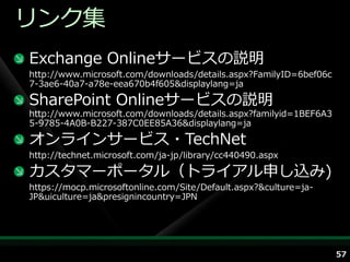 リンク集
Exchange Onlineサービスの説明
http://www.microsoft.com/downloads/details.aspx?FamilyID=6bef06c
7-3ae6-40a7-a78e-eea670b4f605&displaylang=ja

SharePoint Onlineサービスの説明
http://www.microsoft.com/downloads/details.aspx?familyid=1BEF6A3
5-9785-4A0B-B227-387C0EE85A36&displaylang=ja

オンラ゗ンサービス・TechNet
http://technet.microsoft.com/ja-jp/library/cc440490.aspx

カスタマーポータル（トラ゗ゕル申し込み)
https://mocp.microsoftonline.com/Site/Default.aspx?&culture=ja-
JP&uiculture=ja&presignincountry=JPN




                                                                   57
 