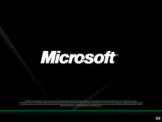 © 2009 Microsoft Corporation. All rights reserved. Microsoft, Windows, Windows Vista and other product names are or may be registered trademarks and/or trademarks in the U.S. and/or other countries.
The information herein is for informational purposes only and represents the current view of Microsoft Corporation as of the date of this presentation. Because Microsoft must respond to changing market conditions, it should
 not be interpreted to be a commitment on the part of Microsoft, and Microsoft cannot guarantee the accuracy of any information provided after the date of this presentation. MICROSOFT MAKES NO WARRANTIES, EXPRESS,
                                                                           IMPLIED OR STATUTORY, AS TO THE INFORMATION IN THIS PRESENTATION.




                                                                                                                                                                                                                                  59
 