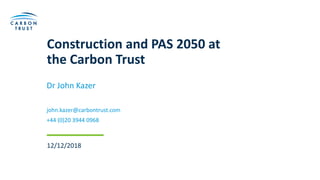 Construction and PAS 2050 at
the Carbon Trust
Dr John Kazer
john.kazer@carbontrust.com
+44 (0)20 3944 0968
12/12/2018
 