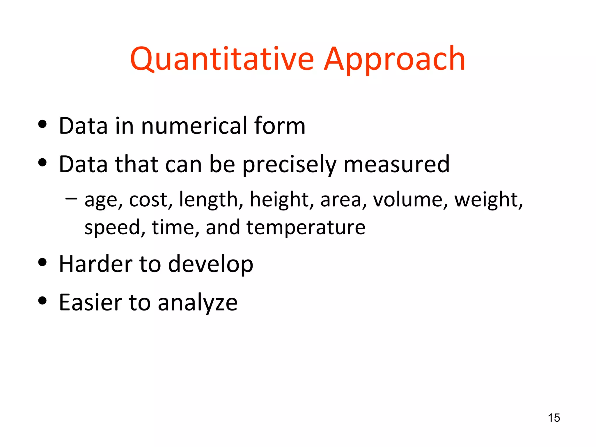 Quantitative Approach Data in numerical form Data that can be precisely measured age, cost, length, height, area, volume, weight, speed, time, and temperature Harder to develop Easier to analyze 
