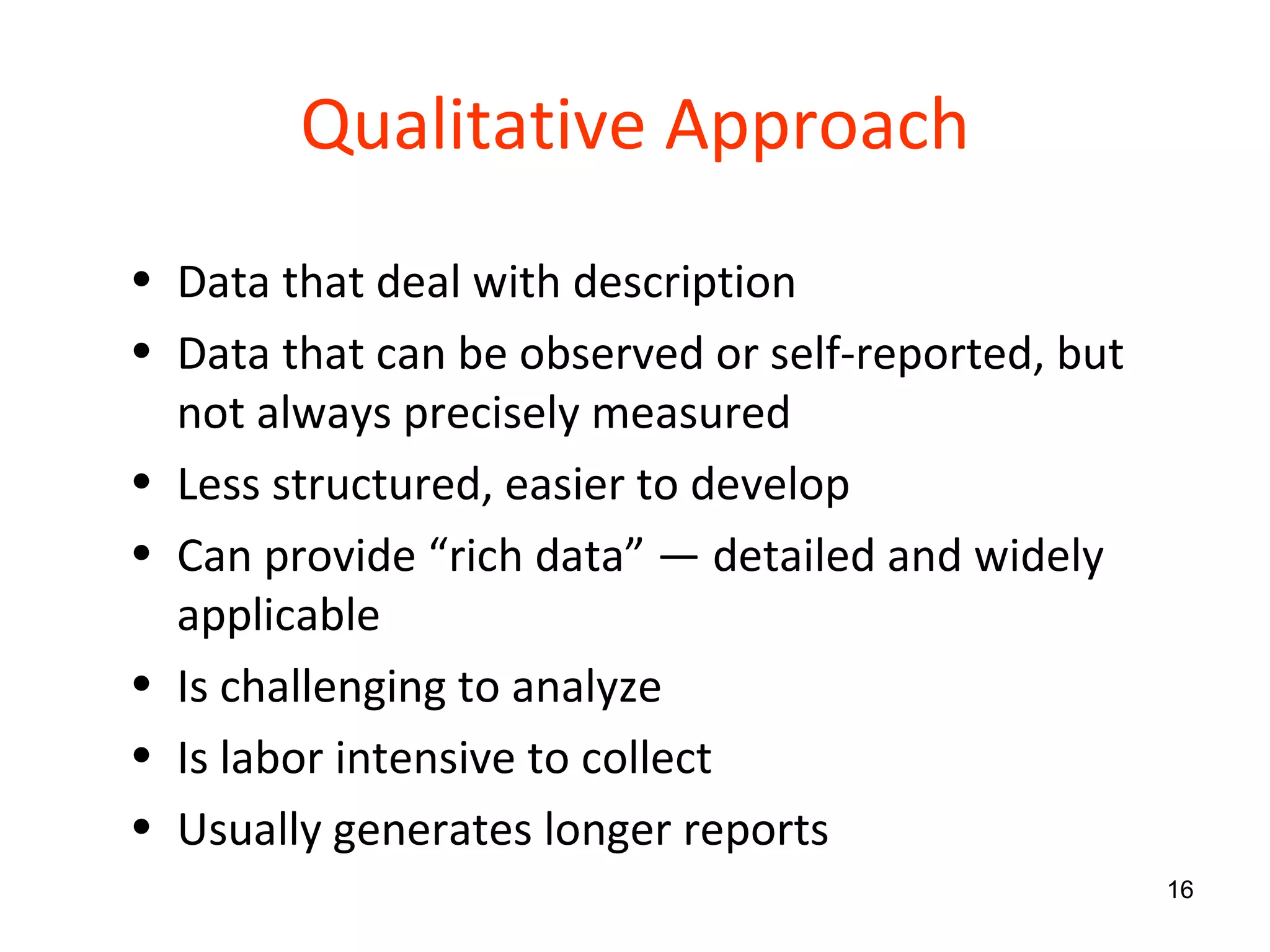 Qualitative Approach Data that deal with description Data that can be observed or self-reported, but not always precisely measured Less structured, easier to develop Can provide “rich data”  — detailed and widely applicable Is challenging to analyze Is labor intensive to collect Usually generates longer reports 