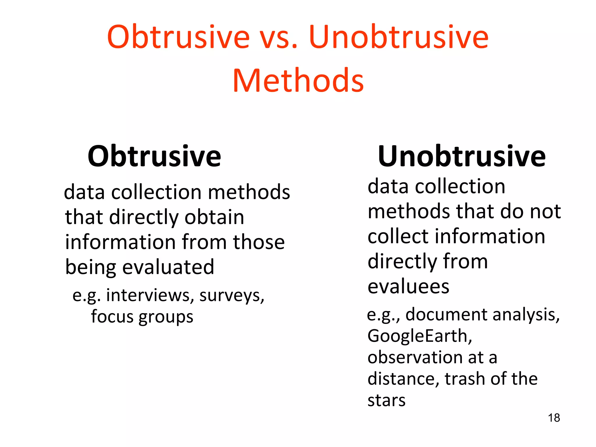 Obtrusive vs. Unobtrusive Methods Obtrusive  data collection methods that directly obtain information from those being evaluated e.g. interviews, surveys, focus groups Unobtrusive   data collection methods that do not collect information directly from evaluees e.g., document analysis, GoogleEarth,  observation at a distance, trash of the stars 