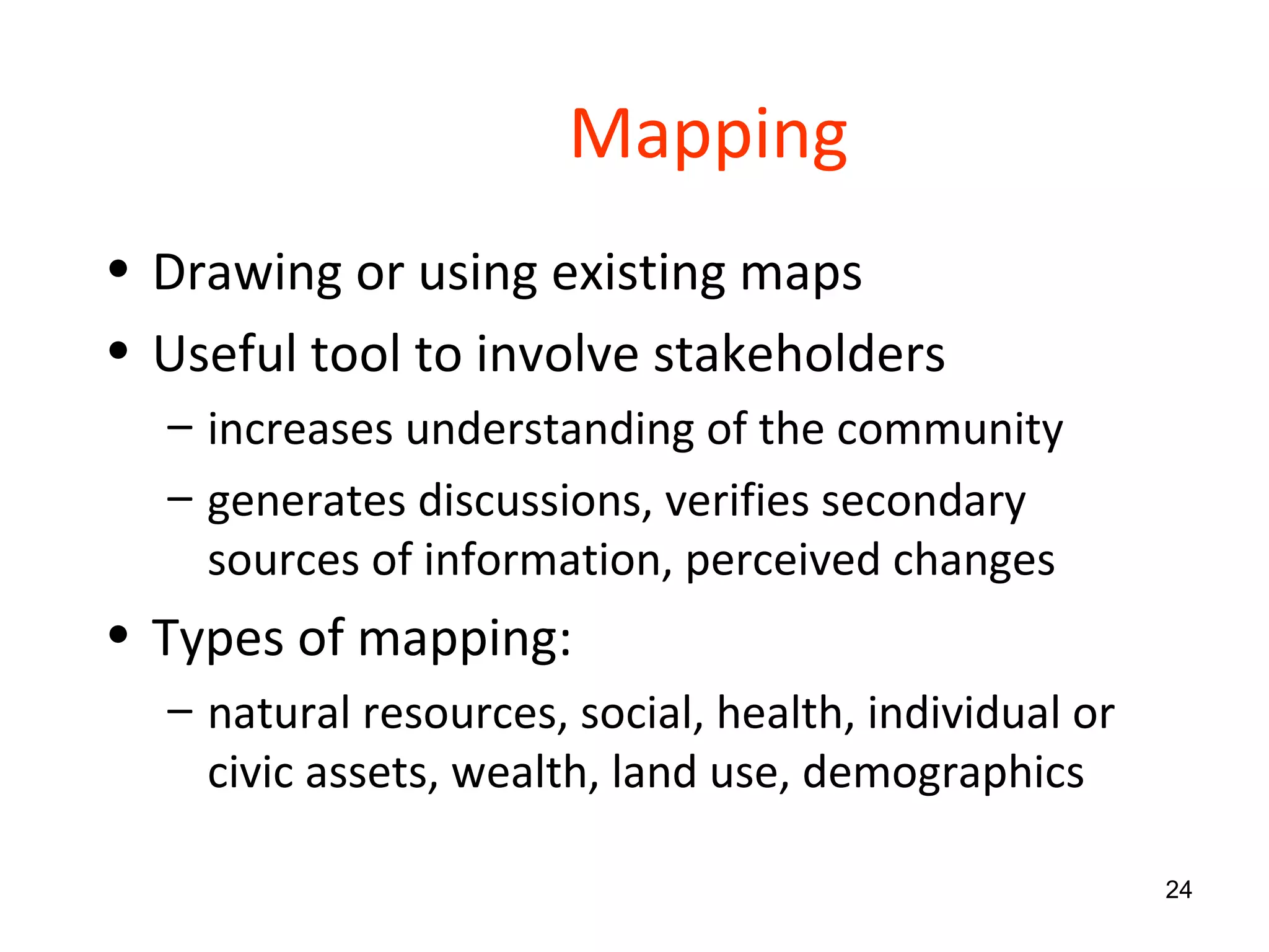Mapping Drawing or using existing maps  Useful tool to involve stakeholders increases understanding of the community generates discussions, verifies secondary sources of information, perceived changes Types of mapping: natural resources, social, health, individual or civic assets, wealth, land use, demographics 