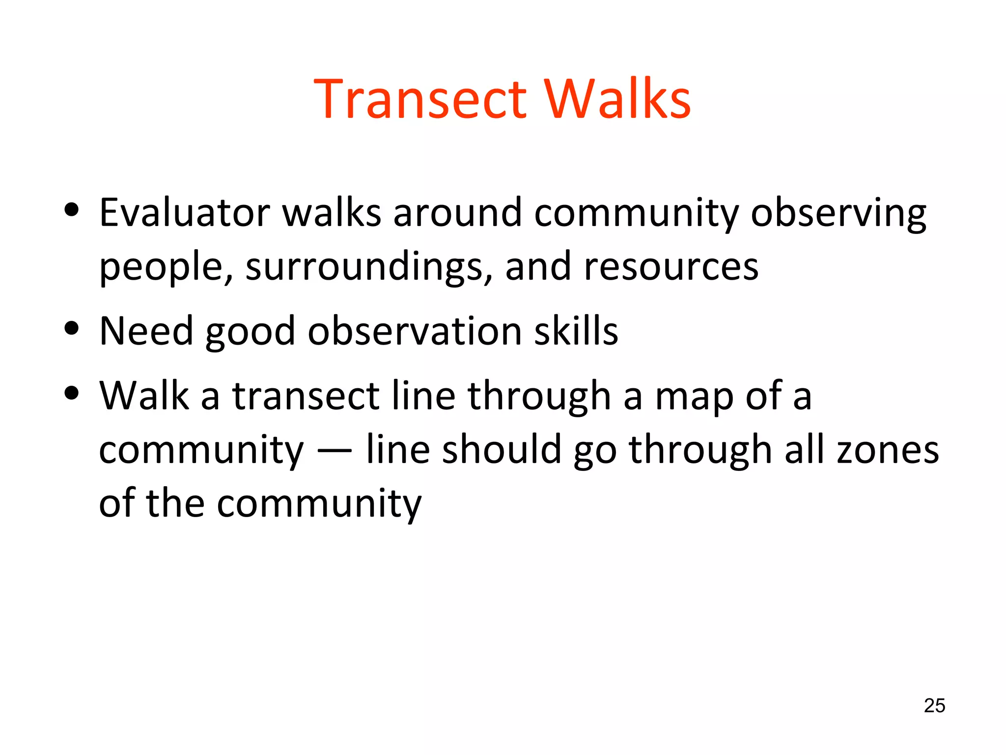 Transect Walks Evaluator walks around community observing people, surroundings, and resources Need good observation skills Walk a transect line through a map of a community — line should go through all zones of the community 