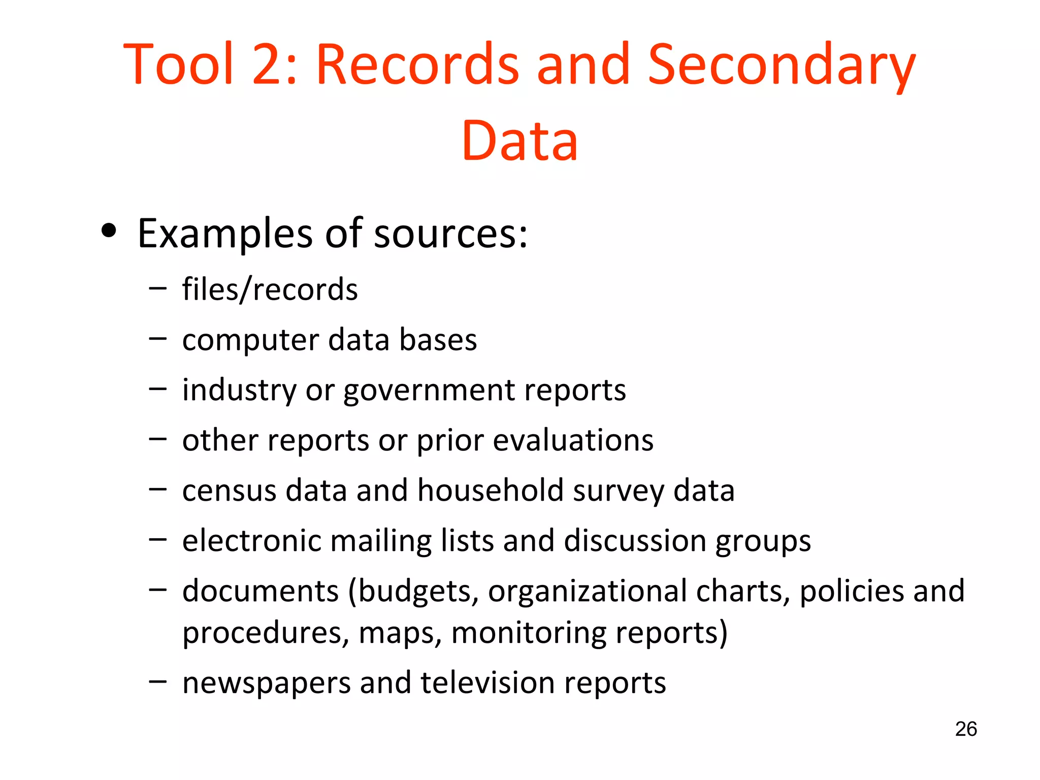 Tool 2: Records and Secondary Data Examples of sources: files/records computer data bases industry or government reports other reports or prior evaluations census data and household survey data electronic mailing lists and discussion groups documents (budgets, organizational charts, policies and procedures, maps, monitoring reports) newspapers and television reports 