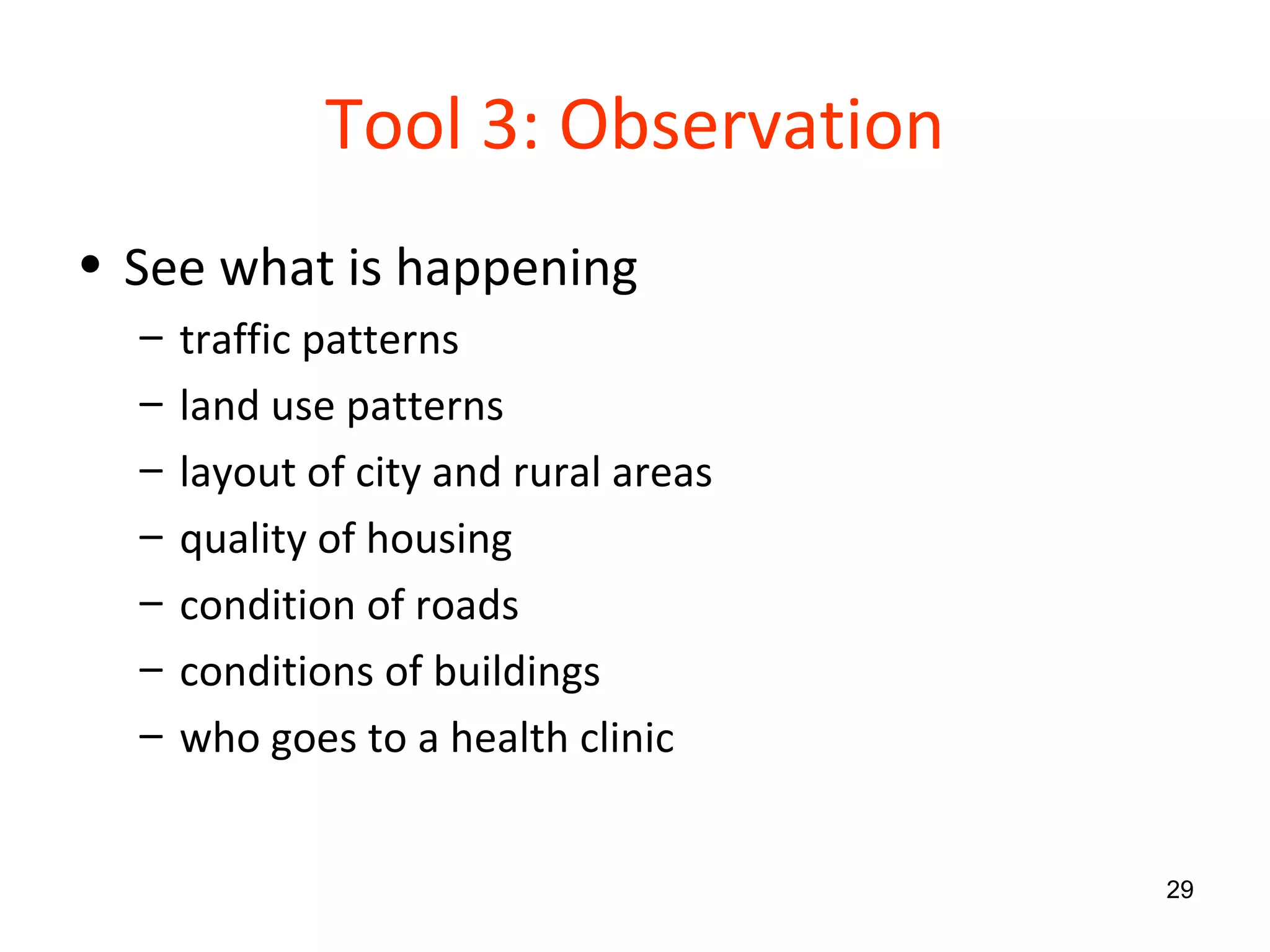 Tool 3: Observation See what is happening traffic patterns land use patterns layout of city and rural areas quality of housing condition of roads conditions of buildings  who goes to a health clinic 
