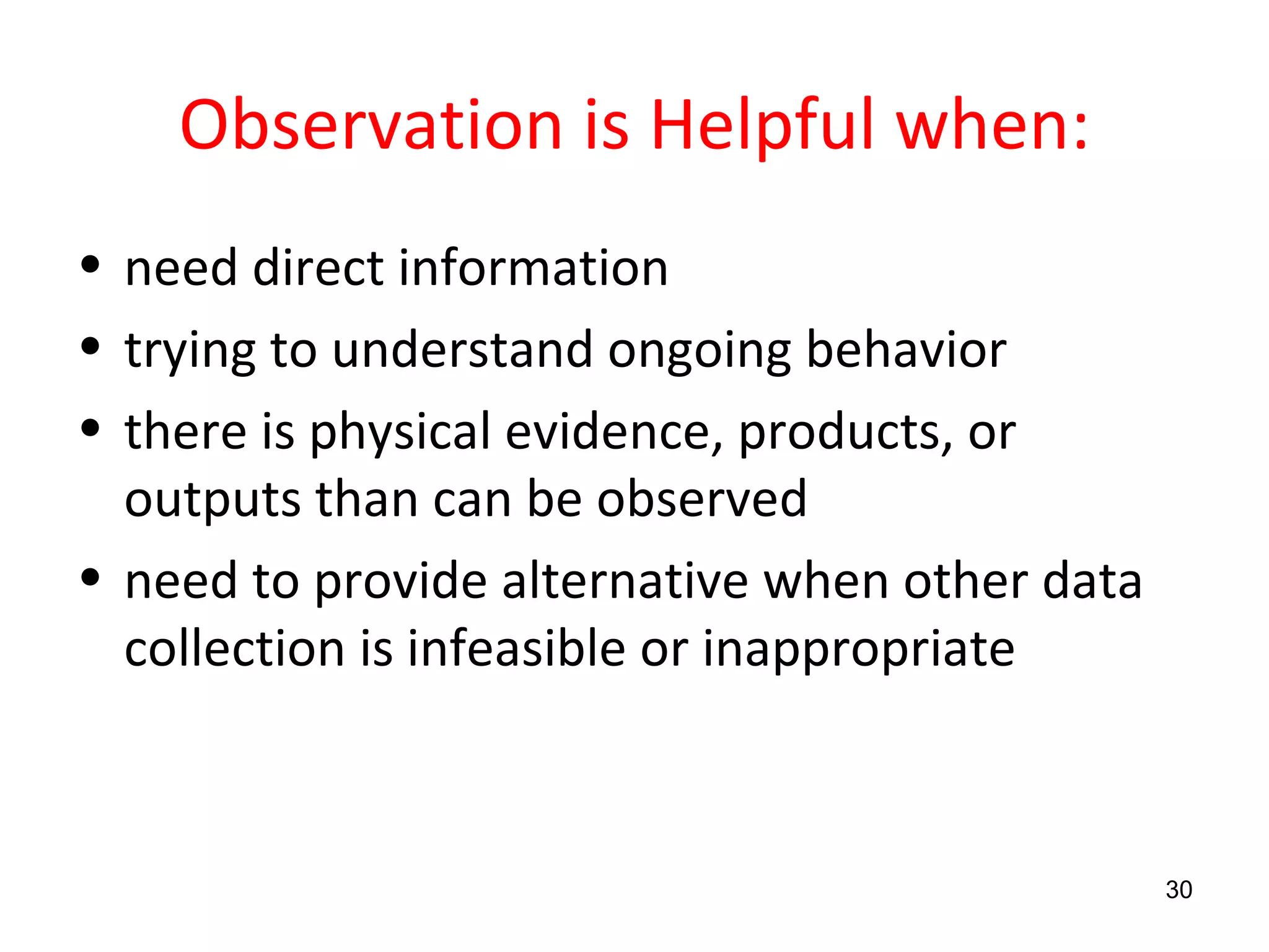 Observation is Helpful when: need direct information trying to understand ongoing behavior there is physical evidence, products, or outputs than can be observed need to provide alternative when other data collection is infeasible or inappropriate 
