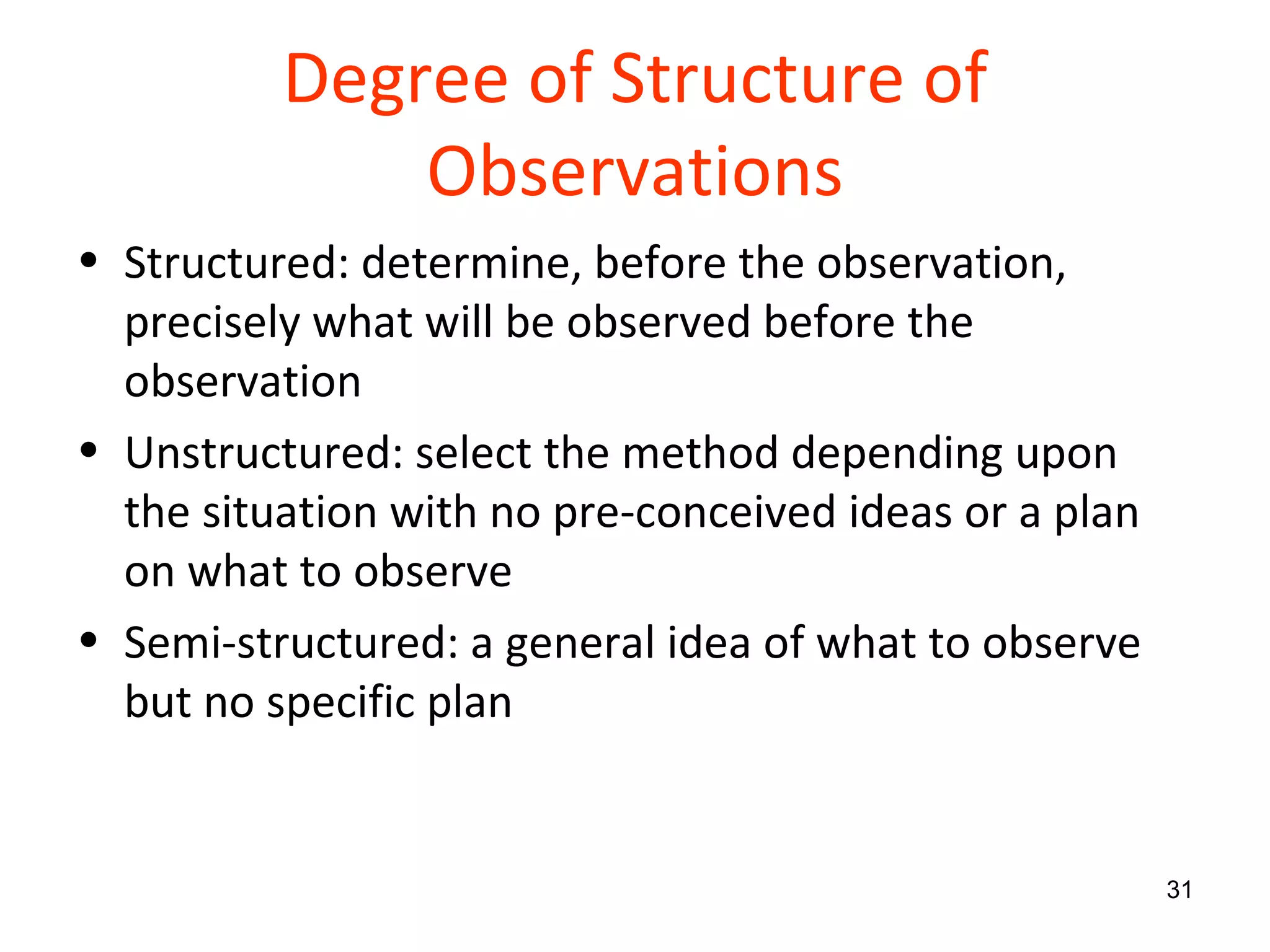 Degree of Structure of Observations Structured: determine, before the observation, precisely what will be observed before the observation Unstructured: select the method depending upon the situation with no pre-conceived ideas or a plan on what to observe Semi-structured: a general idea of what to observe but no specific plan 