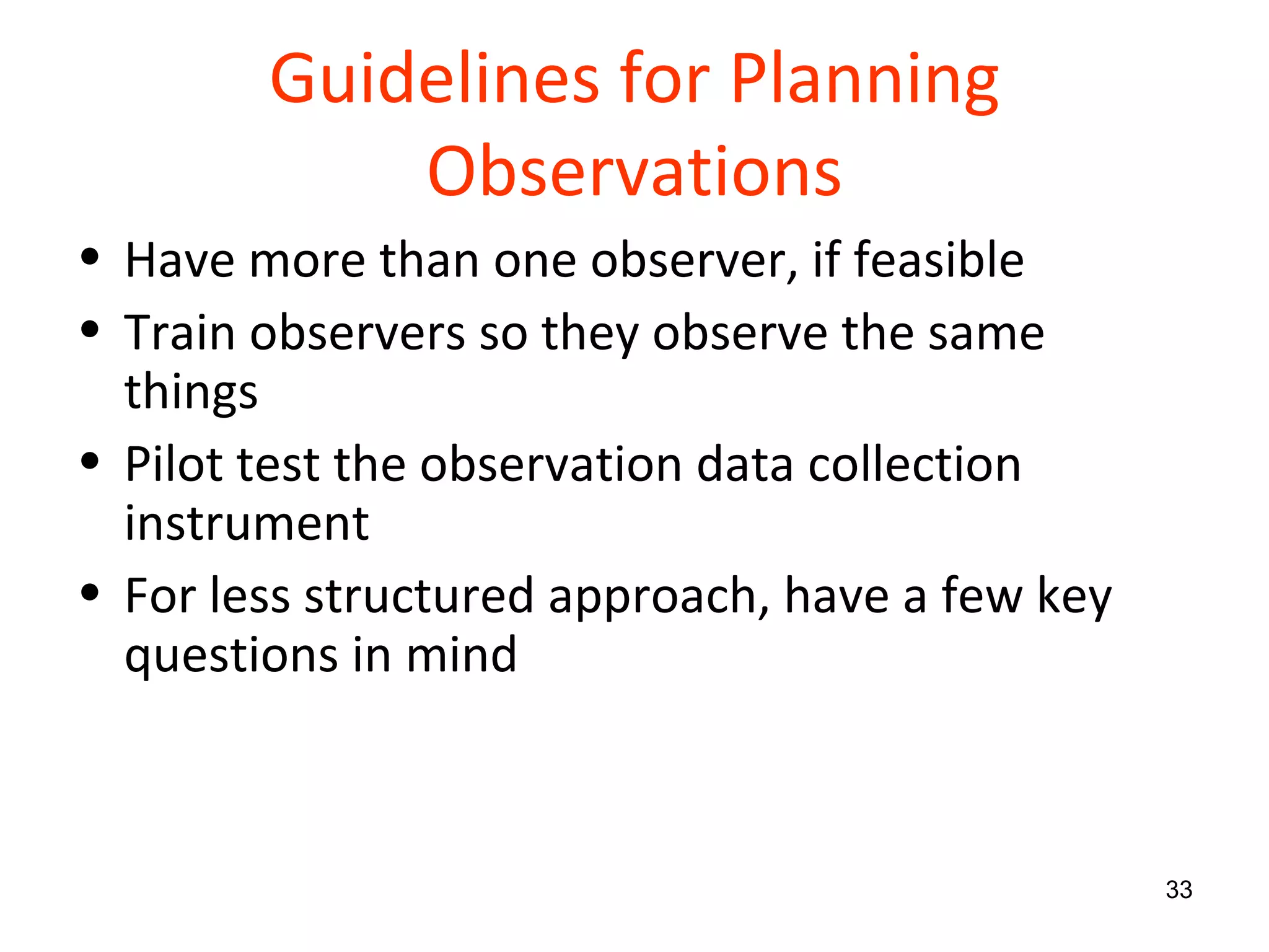 Guidelines for Planning Observations Have more than one observer, if feasible Train observers so they observe the same things Pilot test the observation data collection instrument For less structured approach, have a few key questions in mind 