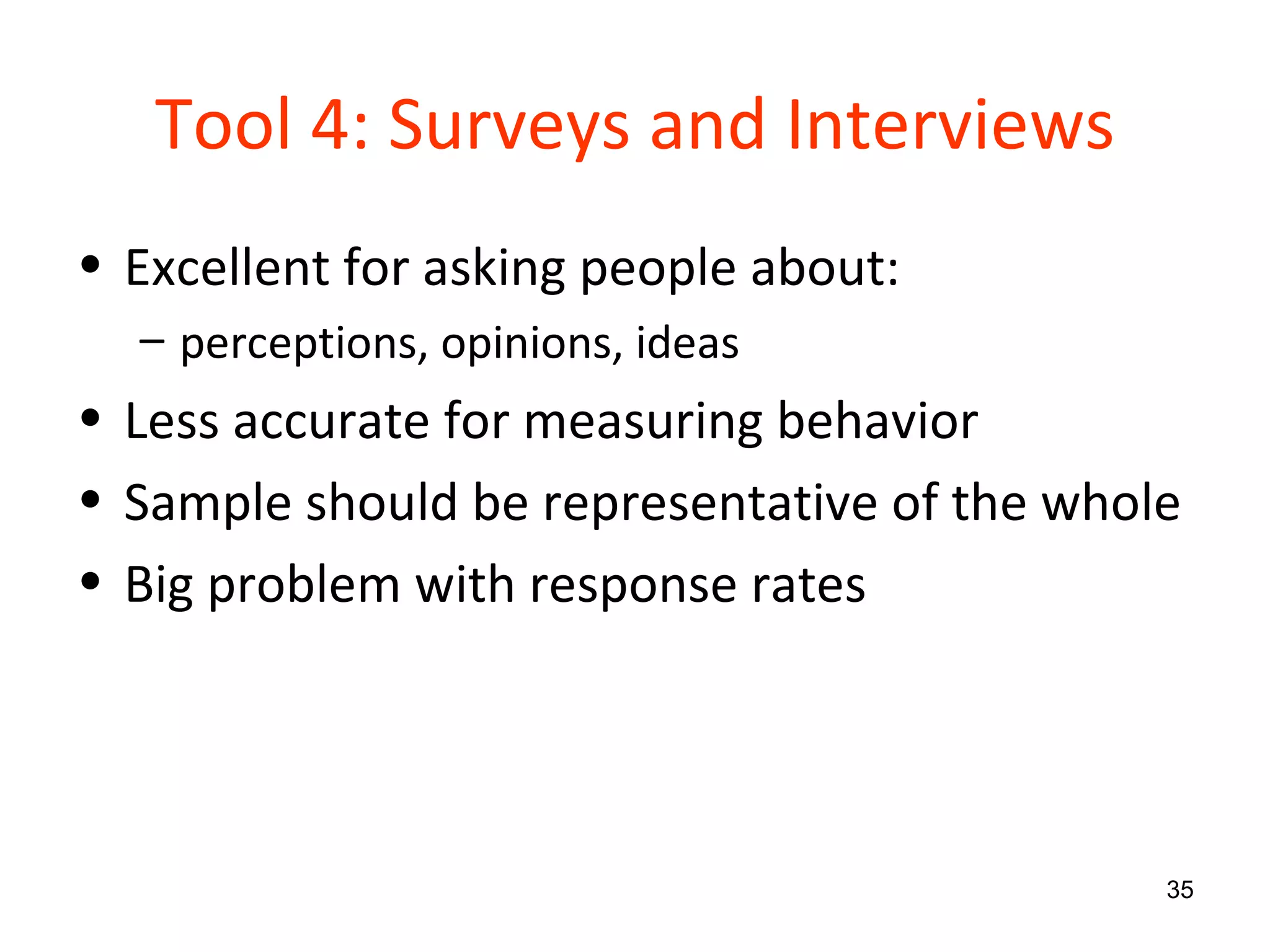 Tool 4: Surveys and Interviews Excellent for asking people about: perceptions, opinions, ideas Less accurate for measuring behavior Sample should be representative of the whole Big problem with response rates 