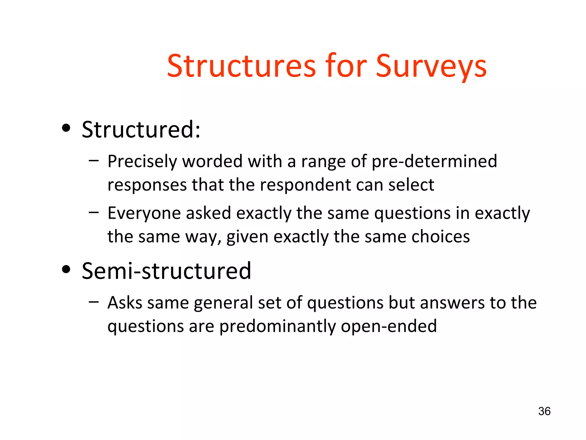Structures for Surveys Structured: Precisely worded with a range of pre-determined responses that the respondent can select Everyone asked exactly the same questions in exactly the same way, given exactly the same choices Semi-structured Asks same general set of questions but answers to the questions are predominantly open-ended 