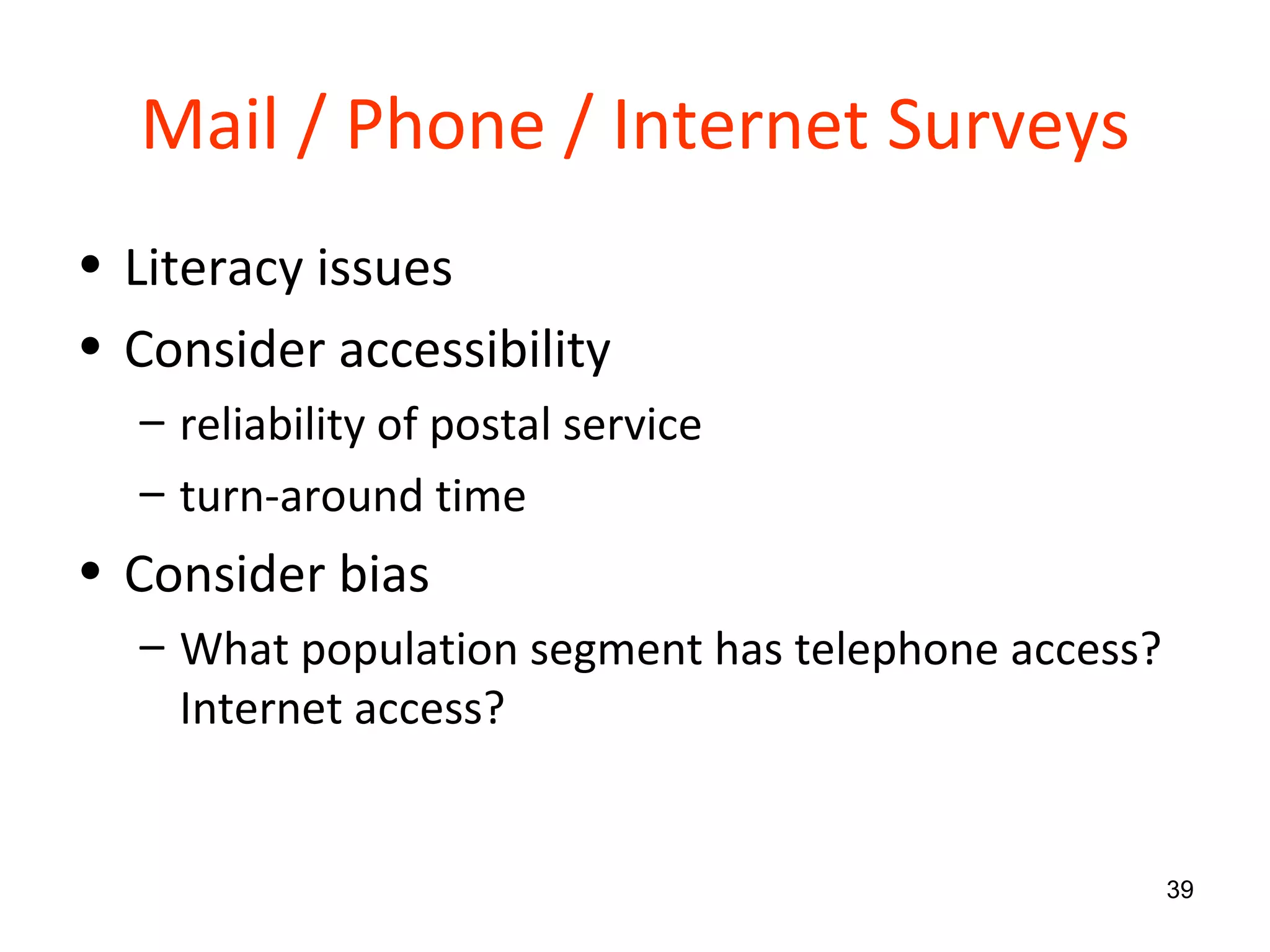 Mail / Phone / Internet Surveys Literacy issues Consider accessibility reliability of postal service turn-around time Consider bias What population segment has telephone access? Internet access?  