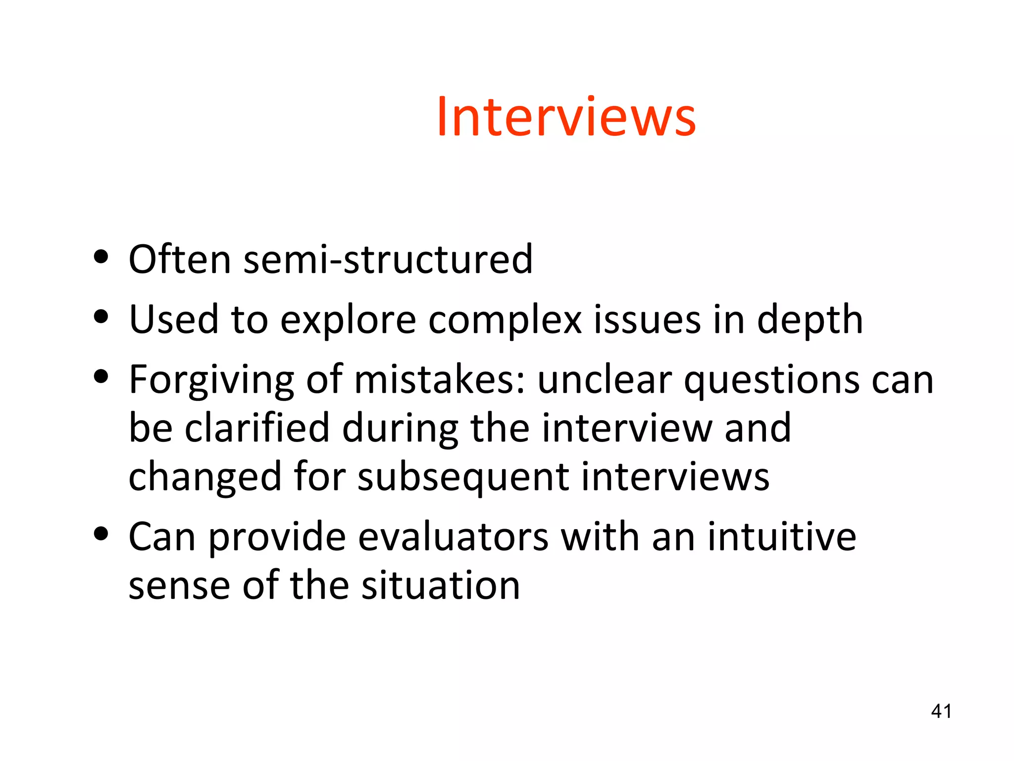 Interviews Often semi-structured  Used to explore complex issues in depth Forgiving of mistakes: unclear questions can be clarified during the interview and changed for subsequent interviews Can provide evaluators with an intuitive sense of the situation 