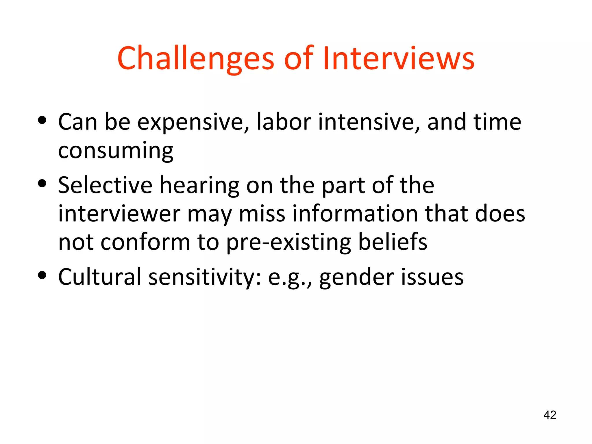 Challenges of Interviews Can be expensive, labor intensive, and time consuming Selective hearing on the part of the interviewer may miss information that does not conform to pre-existing beliefs Cultural sensitivity: e.g., gender issues 