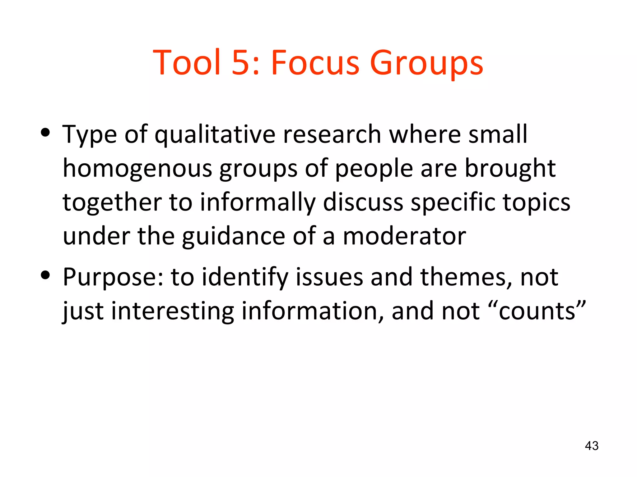 Tool 5: Focus Groups Type of qualitative research where small homogenous groups of people are brought together to informally discuss specific topics under the guidance of a moderator Purpose: to identify issues and themes, not just interesting information, and not “counts” 