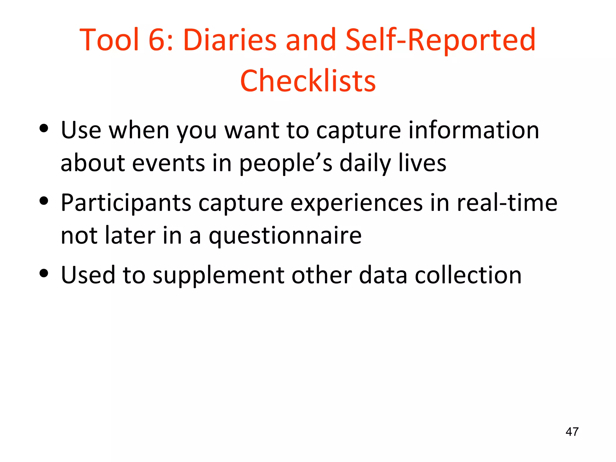 Tool 6: Diaries and Self-Reported Checklists Use when you want to capture information about events in people’s daily lives Participants capture experiences in real-time not later in a questionnaire Used to supplement other data collection 