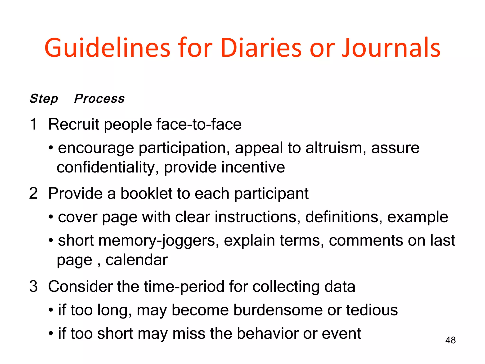Guidelines for Diaries or Journals Step Process 1 Recruit people face-to-face •  encourage participation, appeal to altruism, assure    confidentiality, provide incentive 2 Provide a booklet to each participant •  cover page with clear instructions, definitions, example •  short memory-joggers, explain terms, comments on last    page , calendar 3 Consider the time-period for collecting data •  if too long, may become burdensome or tedious •  if too short may miss the behavior or event 