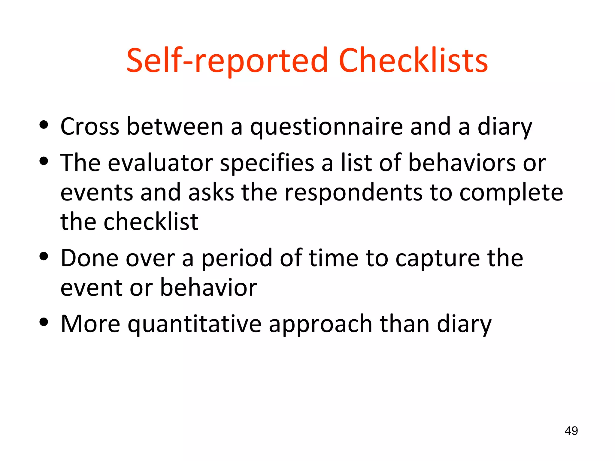Self-reported Checklists Cross between a questionnaire and a diary The evaluator specifies a list of behaviors or events and asks the respondents to complete the checklist Done over a period of time to capture the event or behavior More quantitative approach than diary 