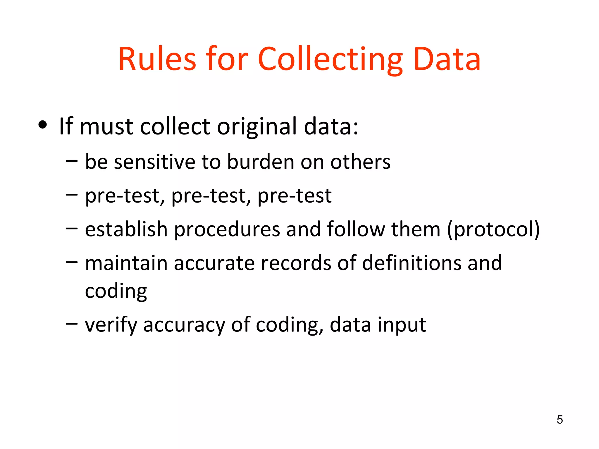 Rules for Collecting Data If must collect original data: be sensitive to burden on others pre-test, pre-test, pre-test establish procedures and follow them (protocol) maintain accurate records of definitions and coding verify accuracy of coding, data input 